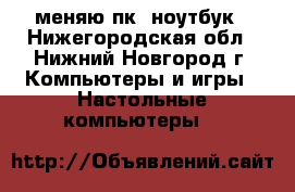 меняю пк. ноутбук - Нижегородская обл., Нижний Новгород г. Компьютеры и игры » Настольные компьютеры   